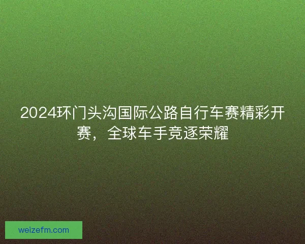 2024环门头沟国际公路自行车赛精彩开赛，全球车手竞逐荣耀