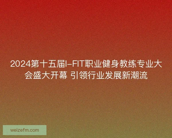 2024第十五届I-FIT职业健身教练专业大会盛大开幕 引领行业发展新潮流