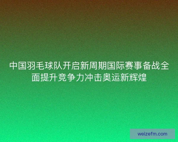 中国羽毛球队开启新周期国际赛事备战全面提升竞争力冲击奥运新辉煌