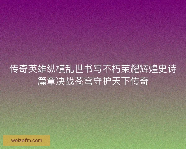 传奇英雄纵横乱世书写不朽荣耀辉煌史诗篇章决战苍穹守护天下传奇