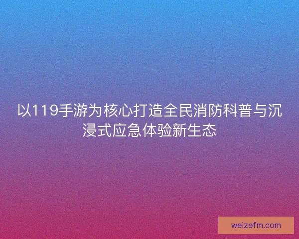 以119手游为核心打造全民消防科普与沉浸式应急体验新生态