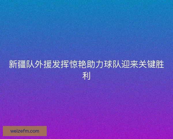 新疆队外援发挥惊艳助力球队迎来关键胜利