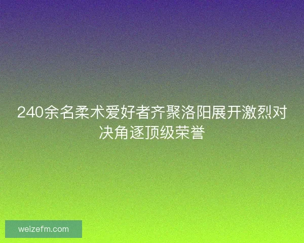 240余名柔术爱好者齐聚洛阳展开激烈对决角逐顶级荣誉