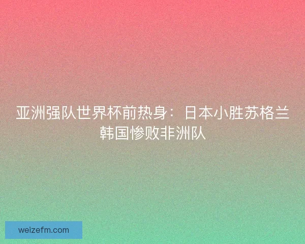 亚洲强队世界杯前热身：日本小胜苏格兰韩国惨败非洲队