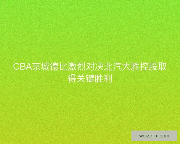 CBA京城德比激烈对决北汽大胜控股取得关键胜利