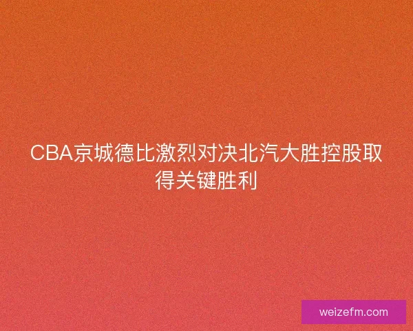CBA京城德比激烈对决北汽大胜控股取得关键胜利