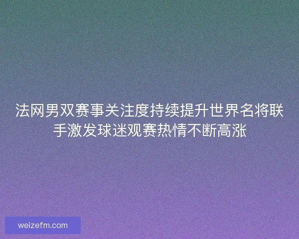 法网男双赛事关注度持续提升世界名将联手激发球迷观赛热情不断高涨