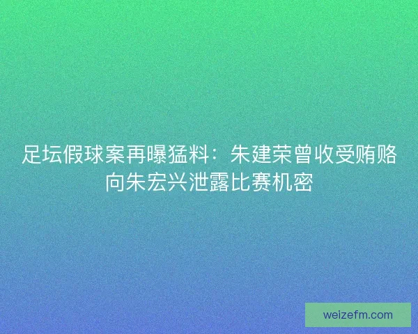 足坛假球案再曝猛料：朱建荣曾收受贿赂向朱宏兴泄露比赛机密