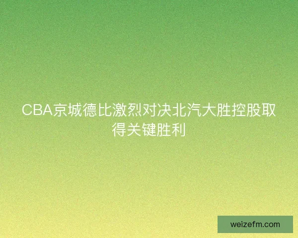 CBA京城德比激烈对决北汽大胜控股取得关键胜利