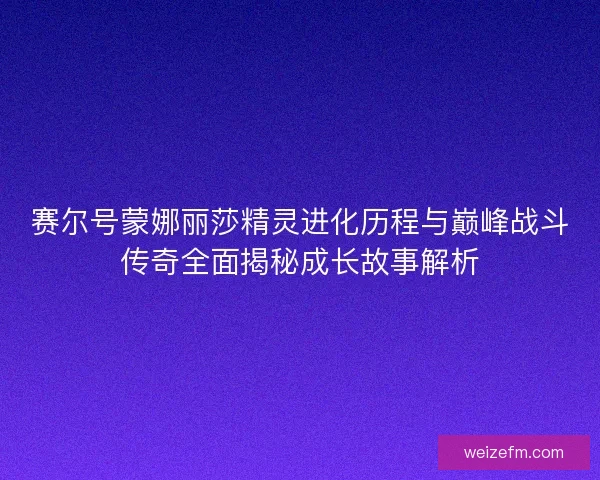 赛尔号蒙娜丽莎精灵进化历程与巅峰战斗传奇全面揭秘成长故事解析