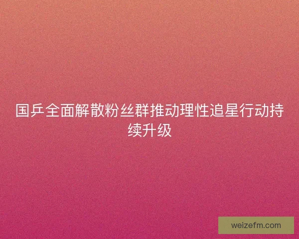 国乒全面解散粉丝群推动理性追星行动持续升级