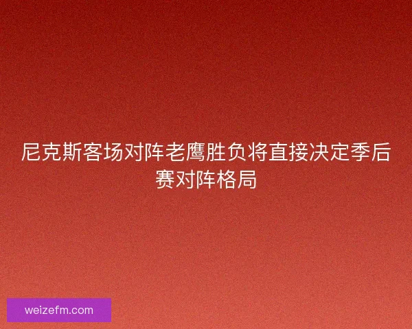 尼克斯客场对阵老鹰胜负将直接决定季后赛对阵格局